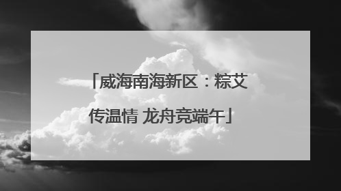 威海南海新区：粽艾传温情 龙舟竞端午