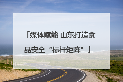 媒体赋能 山东打造食品安全“标杆矩阵”