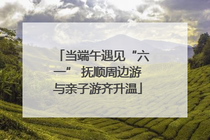 当端午遇见“六一” 抚顺周边游与亲子游齐升温
