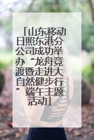 山东移动日照东港分公司成功举办“龙舟竞渡暨走进大自然健步行”端午主题活动