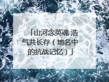 山河念英魂 浩气共长存（地名中的抗战记忆）