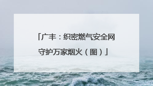 广丰：织密燃气安全网 守护万家烟火（图）