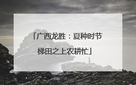 广西龙胜：夏种时节 梯田之上农耕忙