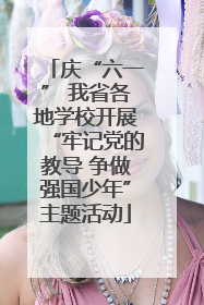 庆“六一” 我省各地学校开展“牢记党的教导 争做强国少年”主题活动