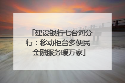 建设银行七台河分行：移动柜台多便民 金融服务暖万家