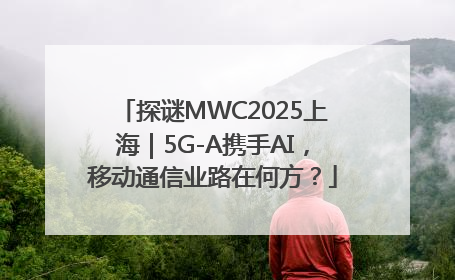 探谜MWC2025上海｜5G-A携手AI，移动通信业路在何方？