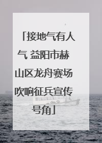 接地气有人气 益阳市赫山区龙舟赛场吹响征兵宣传号角