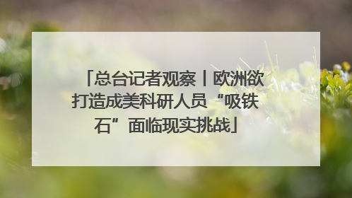 总台记者观察丨欧洲欲打造成美科研人员“吸铁石”面临现实挑战
