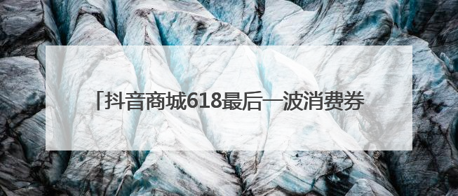 抖音商城618最后一波消费券补贴来了！最高立省1105元