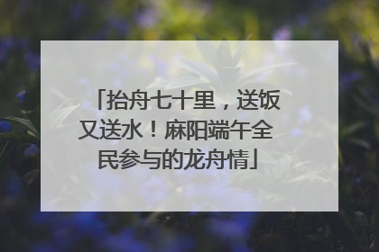 抬舟七十里，送饭又送水！麻阳端午全民参与的龙舟情
