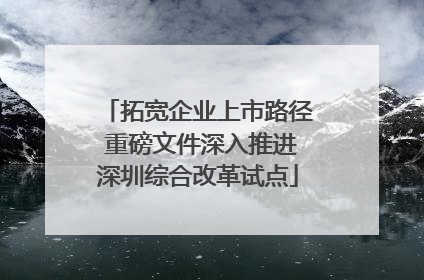 拓宽企业上市路径 重磅文件深入推进深圳综合改革试点
