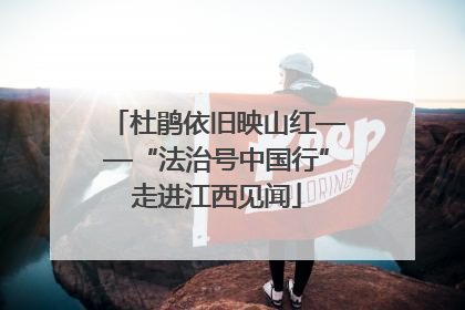 杜鹃依旧映山红——“法治号中国行”走进江西见闻