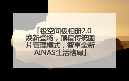 极空间极相册2.0焕新登场，颠覆传统图片管理模式，智享全新AINAS生活格局