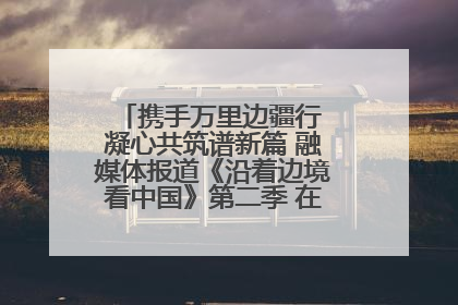 携手万里边疆行 凝心共筑谱新篇 融媒体报道《沿着边境看中国》第二季 在广西东兴正式启动