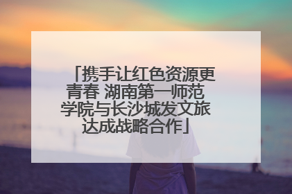 携手让红色资源更青春 湖南第一师范学院与长沙城发文旅达成战略合作