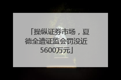 操纵证券市场，夏德全遭证监会罚没近5600万元