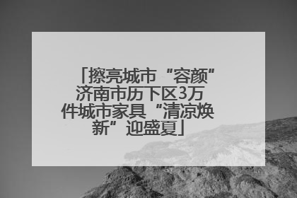 擦亮城市“容颜” 济南市历下区3万件城市家具“清凉焕新”迎盛夏