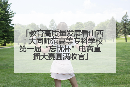 教育高质量发展看山西：大同师范高等专科学校第一届“忘忧杯”电商直播大赛圆满收官