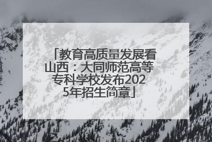 教育高质量发展看山西：大同师范高等专科学校发布2025年招生简章