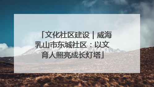 文化社区建设｜威海乳山市东城社区：以文育人照亮成长灯塔