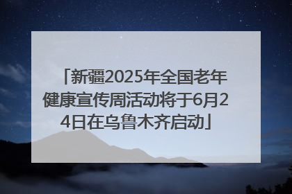 新疆2025年全国老年健康宣传周活动将于6月24日在乌鲁木齐启动