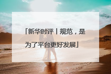 新华时评丨规范，是为了平台更好发展
