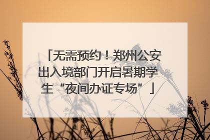 无需预约！郑州公安出入境部门开启暑期学生“夜间办证专场”