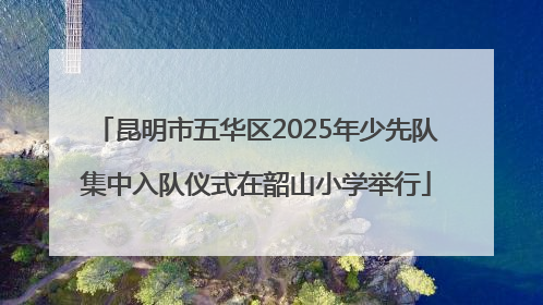 昆明市五华区2025年少先队集中入队仪式在韶山小学举行
