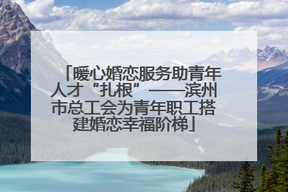 暖心婚恋服务助青年人才“扎根”——滨州市总工会为青年职工搭建婚恋幸福阶梯