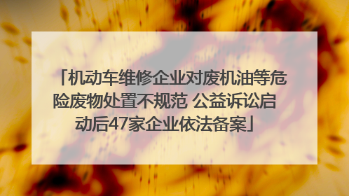机动车维修企业对废机油等危险废物处置不规范 公益诉讼启动后47家企业依法备案