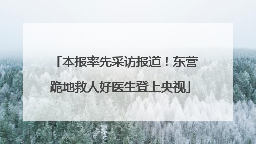 本报率先采访报道！东营跪地救人好医生登上央视