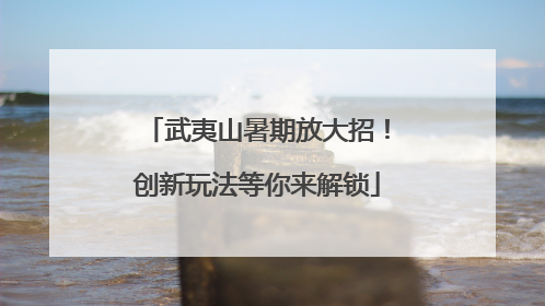 武夷山暑期放大招！创新玩法等你来解锁