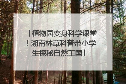 植物园变身科学课堂！湖南林草科普带小学生探秘自然王国