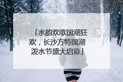 水韵欢歌国潮狂欢，长沙方特国潮泼水节盛大启幕