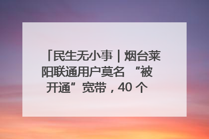 民生无小事｜烟台莱阳联通用户莫名 “被开通”宽带，40 个月扣费无人知