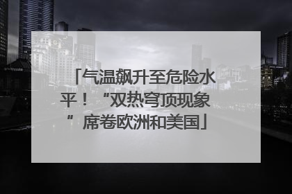 气温飙升至危险水平！“双热穹顶现象”席卷欧洲和美国