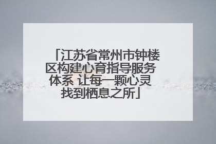 江苏省常州市钟楼区构建心育指导服务体系 让每一颗心灵找到栖息之所