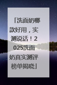 洗面奶哪款好用，实测说话！2025洗面奶真实测评榜单揭晓