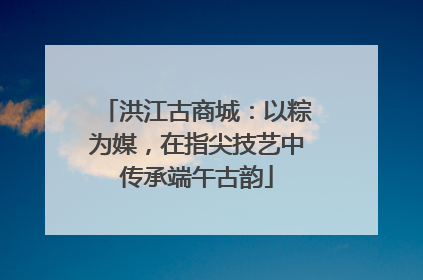 洪江古商城：以粽为媒，在指尖技艺中传承端午古韵