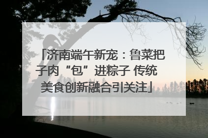 济南端午新宠：鲁菜把子肉“包”进粽子 传统美食创新融合引关注