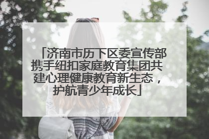 济南市历下区委宣传部携手纽扣家庭教育集团共建心理健康教育新生态，护航青少年成长
