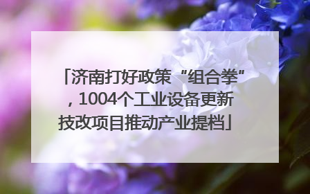 济南打好政策“组合拳”，1004个工业设备更新技改项目推动产业提档