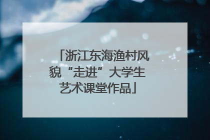 浙江东海渔村风貌“走进”大学生艺术课堂作品
