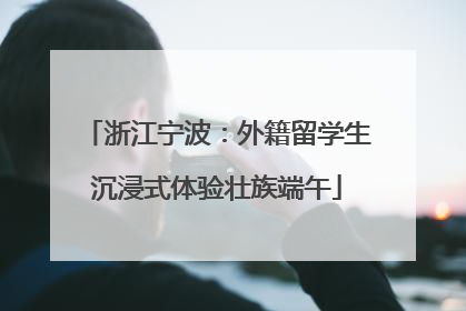 浙江宁波：外籍留学生沉浸式体验壮族端午
