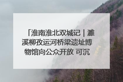 淮南淮北双城记｜濉溪柳孜运河桥梁遗址博物馆向公众开放 可沉浸式触摸历史