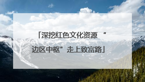 深挖红色文化资源 “边区中枢”走上致富路