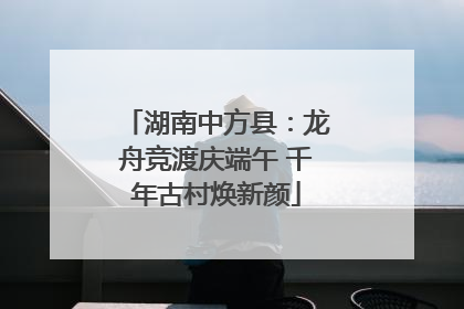 湖南中方县：龙舟竞渡庆端午 千年古村焕新颜