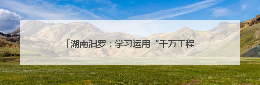 湖南汨罗：学习运用“千万工程”经验 全域推进人居环境提升