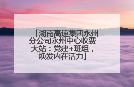 湖南高速集团永州分公司永州中心收费大站：党建+班组，焕发内在活力