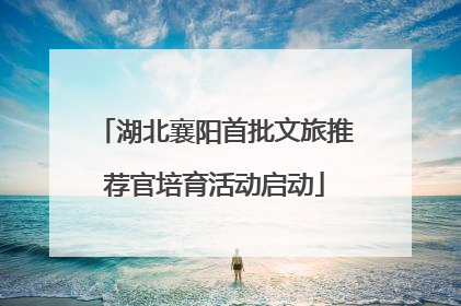 湖北襄阳首批文旅推荐官培育活动启动